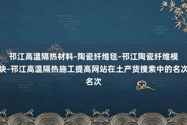邗江高温隔热材料-陶瓷纤维毯-邗江陶瓷纤维模块-邗江高温隔热施工提高网站在土产货搜索中的名次